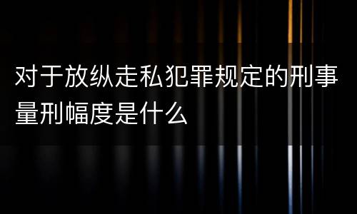 对于放纵走私犯罪规定的刑事量刑幅度是什么