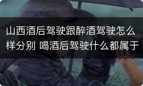 山西酒后驾驶跟醉酒驾驶怎么样分别 喝酒后驾驶什么都属于酒驾