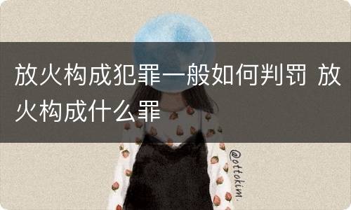 放火构成犯罪一般如何判罚 放火构成什么罪