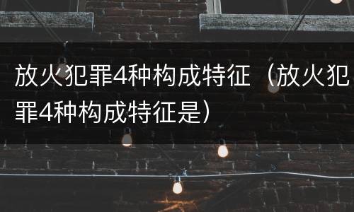 放火犯罪4种构成特征（放火犯罪4种构成特征是）