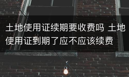 土地使用证续期要收费吗 土地使用证到期了应不应该续费