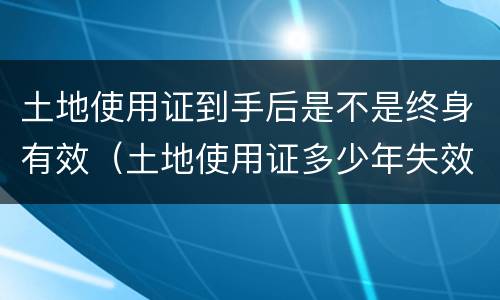 土地使用证到手后是不是终身有效（土地使用证多少年失效）