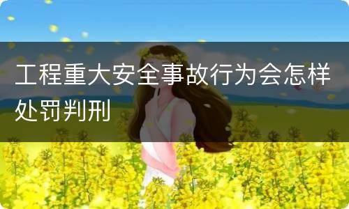 工程重大安全事故行为会怎样处罚判刑