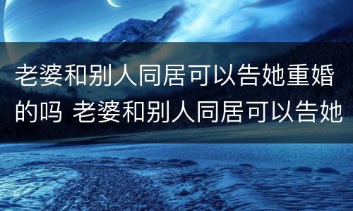 老婆和别人同居可以告她重婚的吗 老婆和别人同居可以告她重婚的吗怎么办