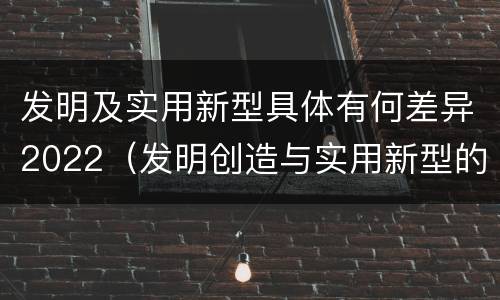 发明及实用新型具体有何差异2022（发明创造与实用新型的区别）