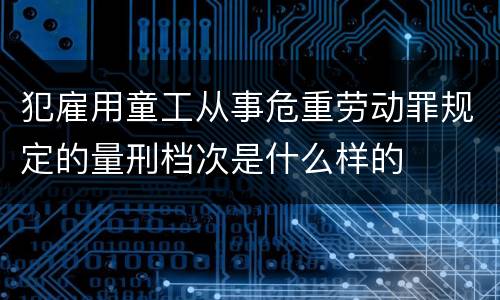犯雇用童工从事危重劳动罪规定的量刑档次是什么样的