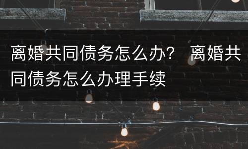 离婚共同债务怎么办？ 离婚共同债务怎么办理手续