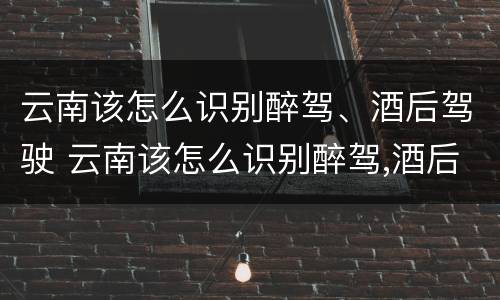 云南该怎么识别醉驾、酒后驾驶 云南该怎么识别醉驾,酒后驾驶的人