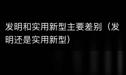 发明和实用新型主要差别（发明还是实用新型）