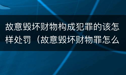 故意毁坏财物构成犯罪的该怎样处罚（故意毁坏财物罪怎么处理）