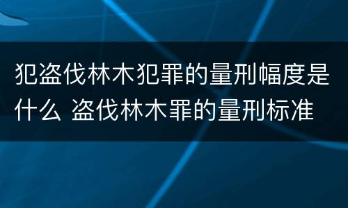 犯盗伐林木犯罪的量刑幅度是什么 盗伐林木罪的量刑标准