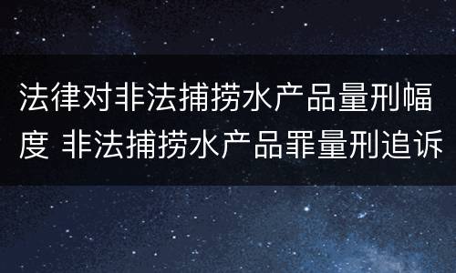 法律对非法捕捞水产品量刑幅度 非法捕捞水产品罪量刑追诉标准