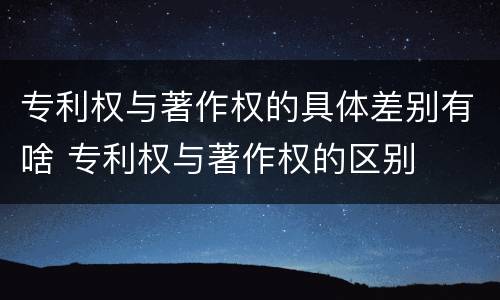专利权与著作权的具体差别有啥 专利权与著作权的区别