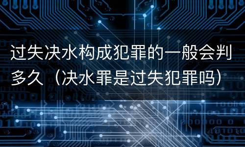 过失决水构成犯罪的一般会判多久（决水罪是过失犯罪吗）