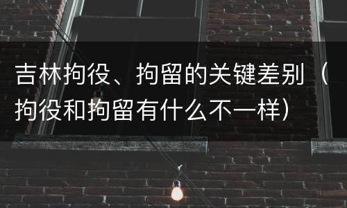 吉林拘役、拘留的关键差别（拘役和拘留有什么不一样）