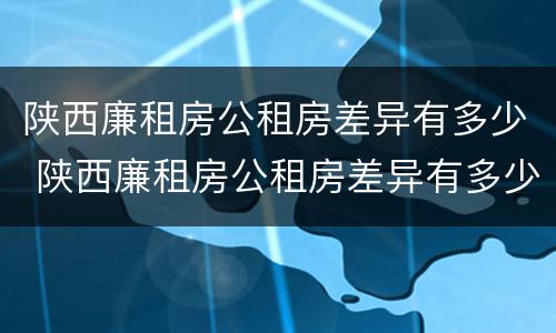 陕西廉租房公租房差异有多少 陕西廉租房公租房差异有多少个