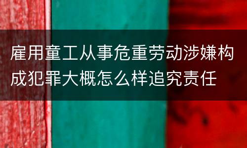 雇用童工从事危重劳动涉嫌构成犯罪大概怎么样追究责任