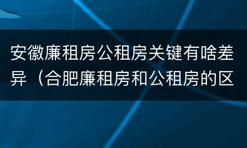 安徽廉租房公租房关键有啥差异（合肥廉租房和公租房的区别）