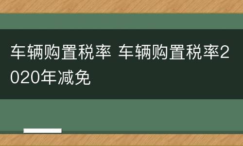 车辆购置税率 车辆购置税率2020年减免