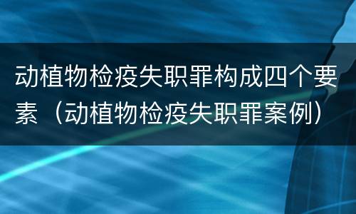 动植物检疫失职罪构成四个要素（动植物检疫失职罪案例）