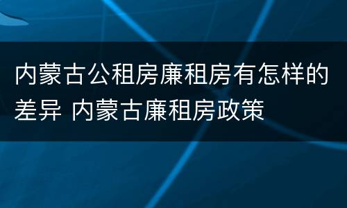 内蒙古公租房廉租房有怎样的差异 内蒙古廉租房政策