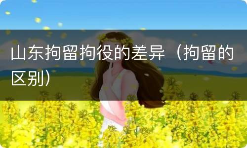 山东拘留拘役的差异（拘留的区别）