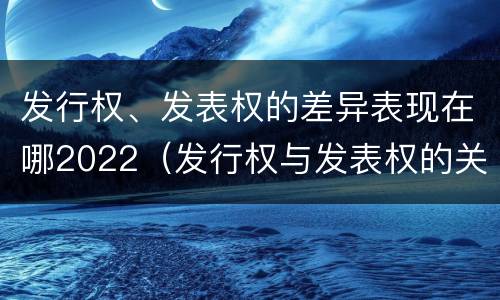 发行权、发表权的差异表现在哪2022（发行权与发表权的关系）