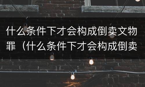 什么条件下才会构成倒卖文物罪（什么条件下才会构成倒卖文物罪行）