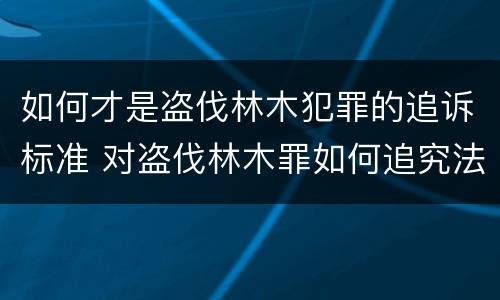 如何才是盗伐林木犯罪的追诉标准 对盗伐林木罪如何追究法律责任