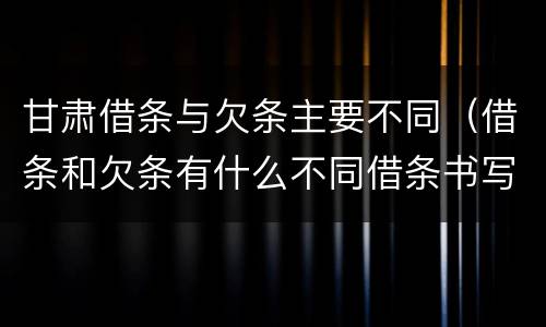 甘肃借条与欠条主要不同（借条和欠条有什么不同借条书写）