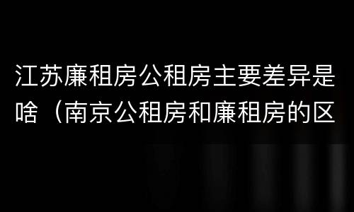 江苏廉租房公租房主要差异是啥（南京公租房和廉租房的区别）
