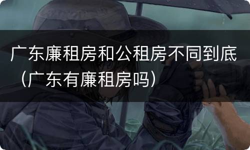 广东廉租房和公租房不同到底（广东有廉租房吗）
