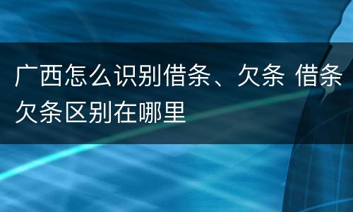 广西怎么识别借条、欠条 借条欠条区别在哪里