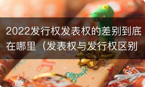 2022发行权发表权的差别到底在哪里（发表权与发行权区别）
