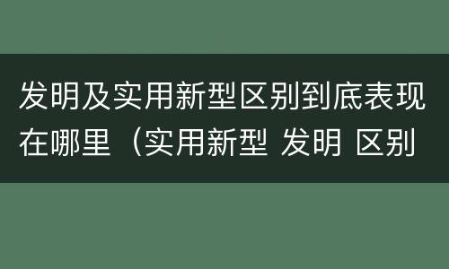 发明及实用新型区别到底表现在哪里（实用新型 发明 区别）