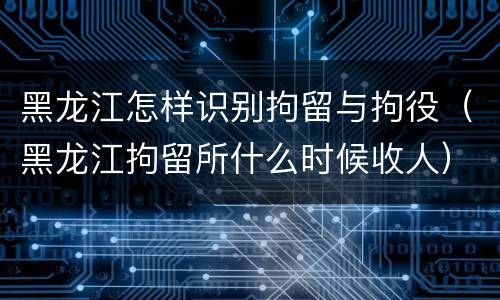 黑龙江怎样识别拘留与拘役（黑龙江拘留所什么时候收人）