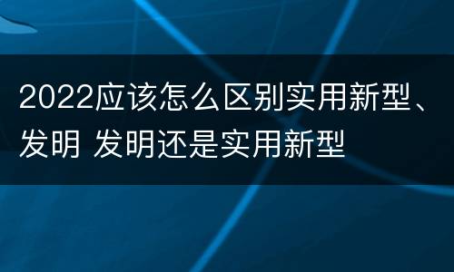 2022应该怎么区别实用新型、发明 发明还是实用新型