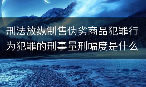刑法放纵制售伪劣商品犯罪行为犯罪的刑事量刑幅度是什么样的