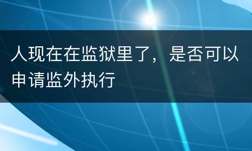 人现在在监狱里了，是否可以申请监外执行
