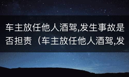 车主放任他人酒驾,发生事故是否担责（车主放任他人酒驾,发生事故是否担责）