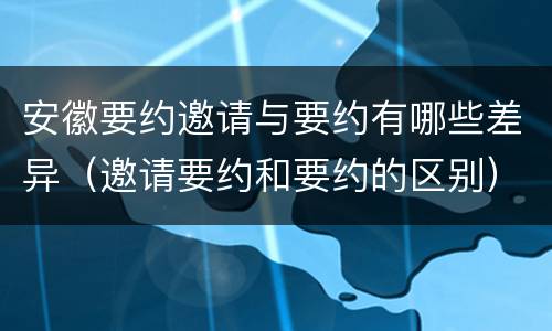 安徽要约邀请与要约有哪些差异（邀请要约和要约的区别）