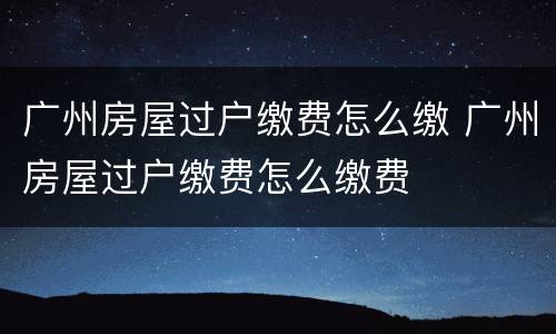 广州房屋过户缴费怎么缴 广州房屋过户缴费怎么缴费