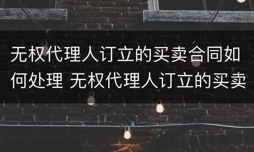 无权代理人订立的买卖合同如何处理 无权代理人订立的买卖合同如何处理