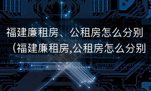 福建廉租房、公租房怎么分别（福建廉租房,公租房怎么分别申请）