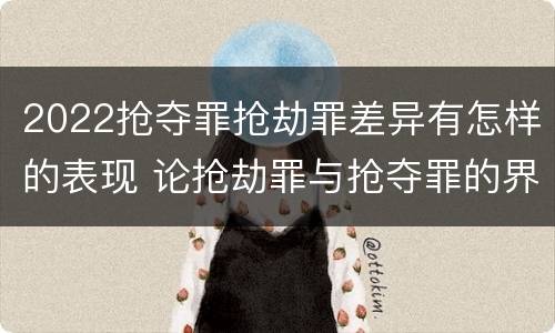 2022抢夺罪抢劫罪差异有怎样的表现 论抢劫罪与抢夺罪的界限