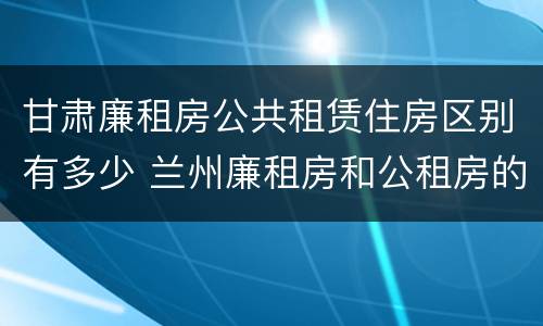甘肃廉租房公共租赁住房区别有多少 兰州廉租房和公租房的区别