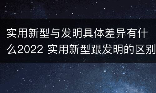 实用新型与发明具体差异有什么2022 实用新型跟发明的区别