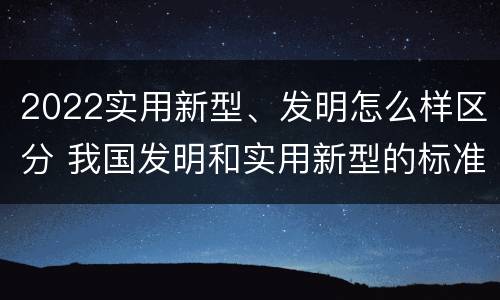 2022实用新型、发明怎么样区分 我国发明和实用新型的标准