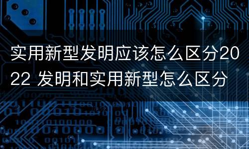 实用新型发明应该怎么区分2022 发明和实用新型怎么区分