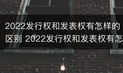 2022发行权和发表权有怎样的区别 2022发行权和发表权有怎样的区别呢